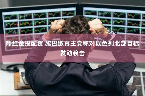 鼎红金投配资 黎巴嫩真主党称对以色列北部目标发动袭击