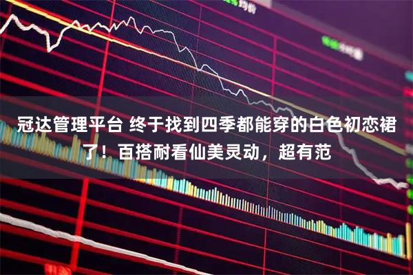 冠达管理平台 终于找到四季都能穿的白色初恋裙了！百搭耐看仙美灵动，超有范