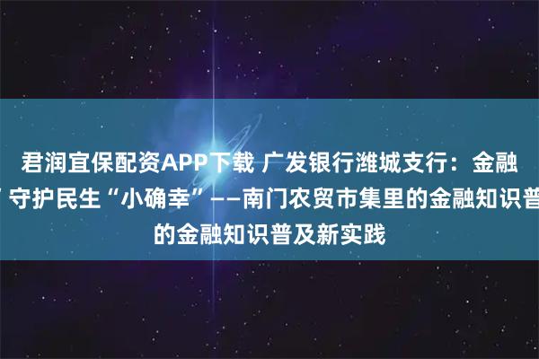 君润宜保配资APP下载 广发银行潍城支行：金融“烟火气”守护民生“小确幸”——南门农贸市集里的金融知识普及新实践