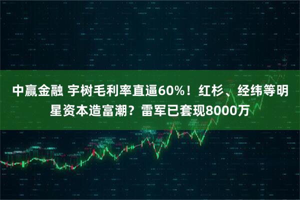中赢金融 宇树毛利率直逼60%!红杉、经纬等明星资本造富潮?雷军已套现8000万