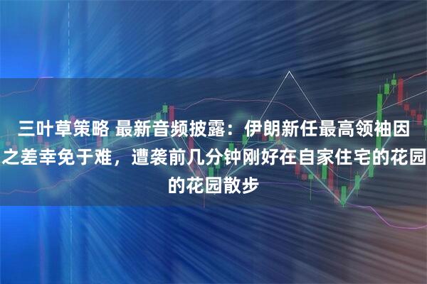 三叶草策略 最新音频披露：伊朗新任最高领袖因片刻之差幸免于难，遭袭前几分钟刚好在自家住宅的花园散步