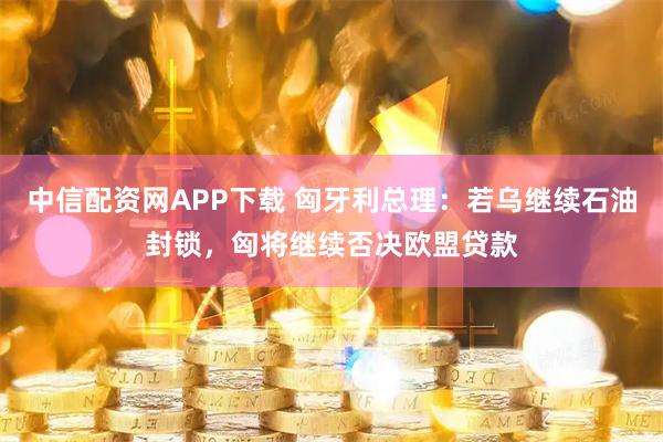 中信配资网APP下载 匈牙利总理：若乌继续石油封锁，匈将继续否决欧盟贷款