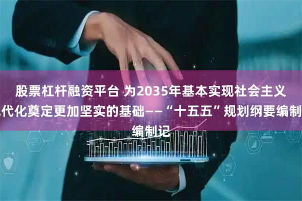 股票杠杆融资平台 为2035年基本实现社会主义现代化奠定更加坚实的基础——“十五五”规划纲要编制记