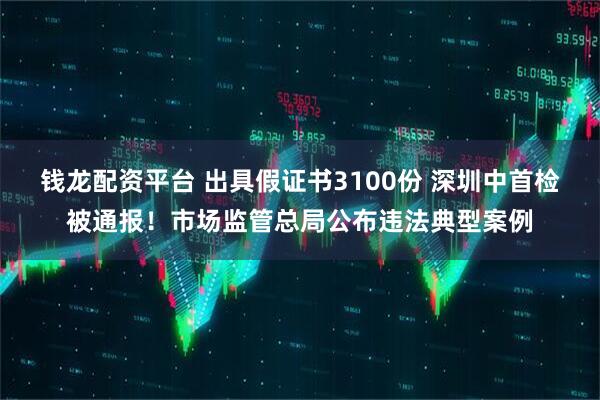 钱龙配资平台 出具假证书3100份 深圳中首检被通报！市场监管总局公布违法典型案例
