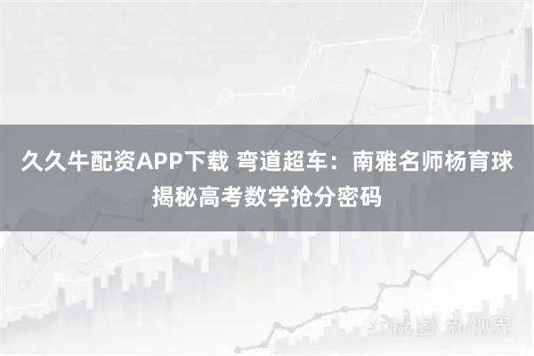 久久牛配资APP下载 弯道超车：南雅名师杨育球揭秘高考数学抢分密码