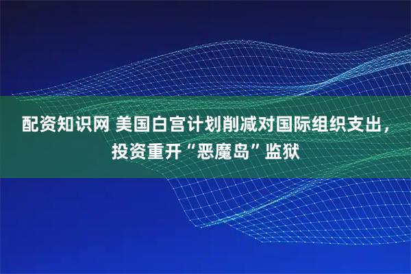 配资知识网 美国白宫计划削减对国际组织支出，投资重开“恶魔岛”监狱