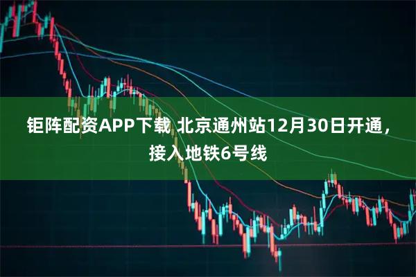 钜阵配资APP下载 北京通州站12月30日开通，接入地铁6号线