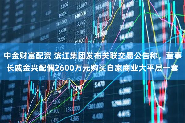 中金财富配资 滨江集团发布关联交易公告称，董事长戚金兴配偶2600万元购买自家商业大平层一套