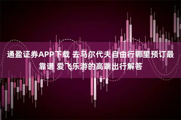 通盈证券APP下载 去马尔代夫自由行哪里预订最靠谱 爱飞乐游的高端出行解答
