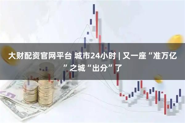 大财配资官网平台 城市24小时 | 又一座“准万亿”之城“出分”了