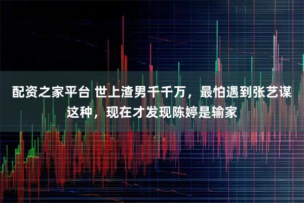 配资之家平台 世上渣男千千万，最怕遇到张艺谋这种，现在才发现陈婷是输家