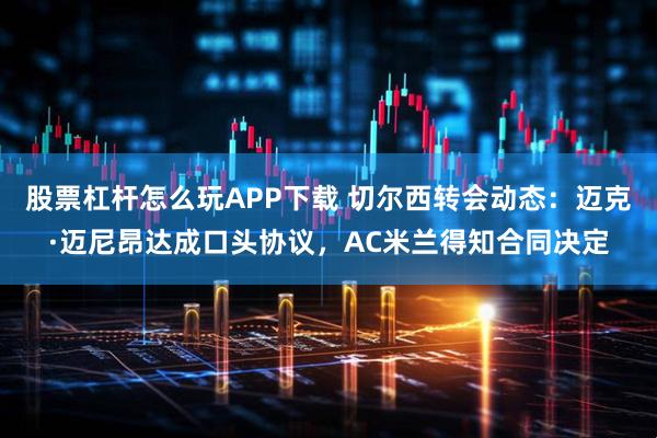 股票杠杆怎么玩APP下载 切尔西转会动态：迈克·迈尼昂达成口头协议，AC米兰得知合同决定