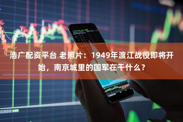 浩广配资平台 老照片：1949年渡江战役即将开始，南京城里的国军在干什么？
