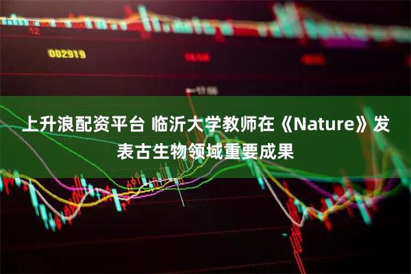 上升浪配资平台 临沂大学教师在《Nature》发表古生物领域重要成果