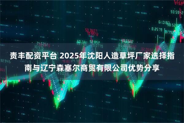 责丰配资平台 2025年沈阳人造草坪厂家选择指南与辽宁森塞尔商贸有限公司优势分享