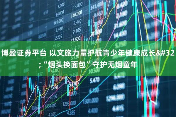 博盈证券平台 以文旅力量护航青少年健康成长 “烟头换面包”守护无烟童年