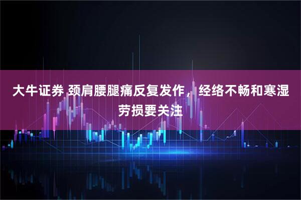 大牛证券 颈肩腰腿痛反复发作，经络不畅和寒湿劳损要关注