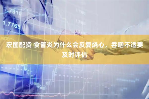 宏图配资 食管炎为什么会反复烧心，吞咽不适要及时评估