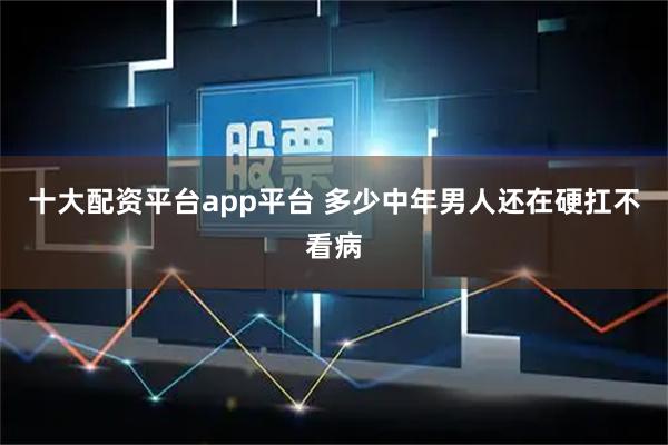 十大配资平台app平台 多少中年男人还在硬扛不看病