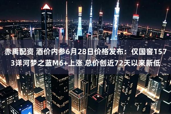 赤禹配资 酒价内参6月28日价格发布：仅国窖1573洋河梦之蓝M6+上涨 总价创近72天以来新低