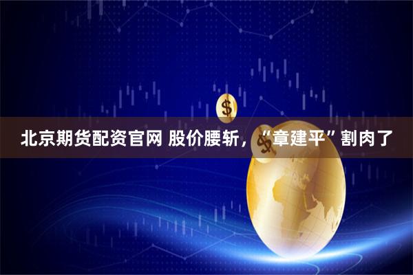 北京期货配资官网 股价腰斩，“章建平”割肉了