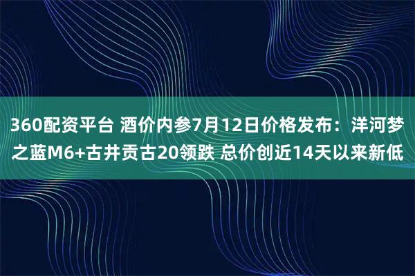 360配资平台 酒价内参7月12日价格发布:洋河梦之蓝M6+古井贡古20领跌 总价创近14天以来新低